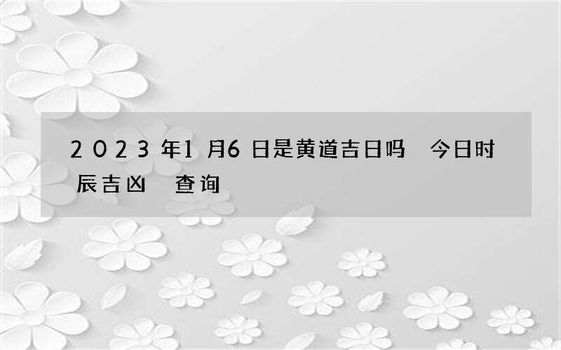 2023年1月6日是黄道吉日吗 今日时辰吉凶 查询